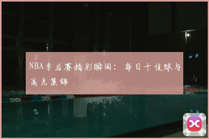 NBA季后赛精彩瞬间：每日十佳球与高光集锦