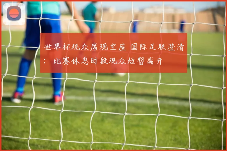 世界杯观众席现空座 国际足联澄清：比赛休息时段观众短暂离开