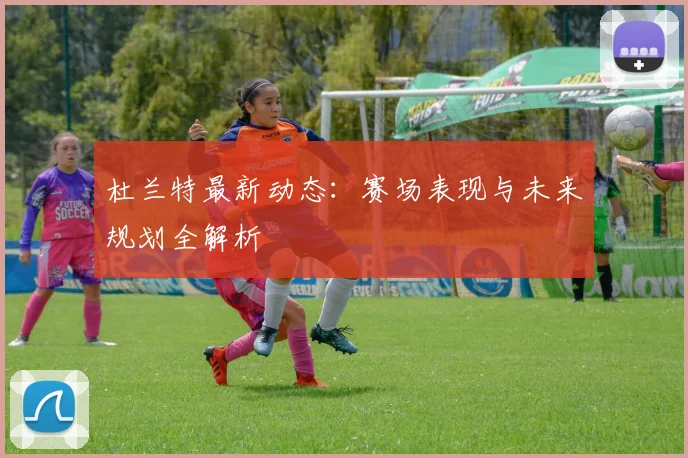 杜兰特最新动态：赛场表现与未来规划全解析