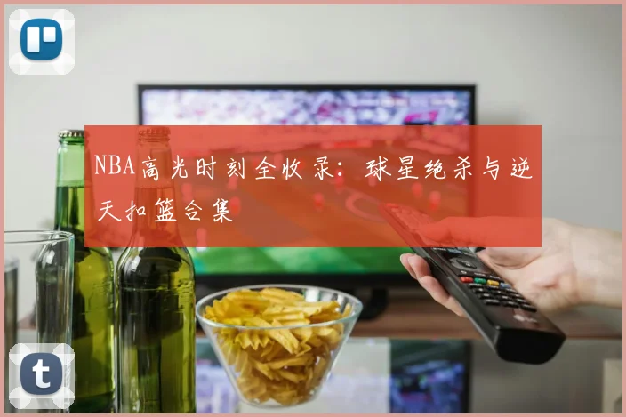 NBA高光时刻全收录：球星绝杀与逆天扣篮合集