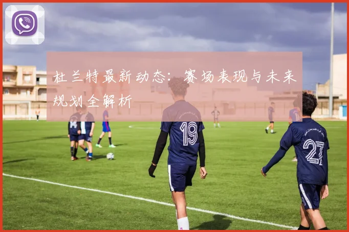 杜兰特最新动态：赛场表现与未来规划全解析