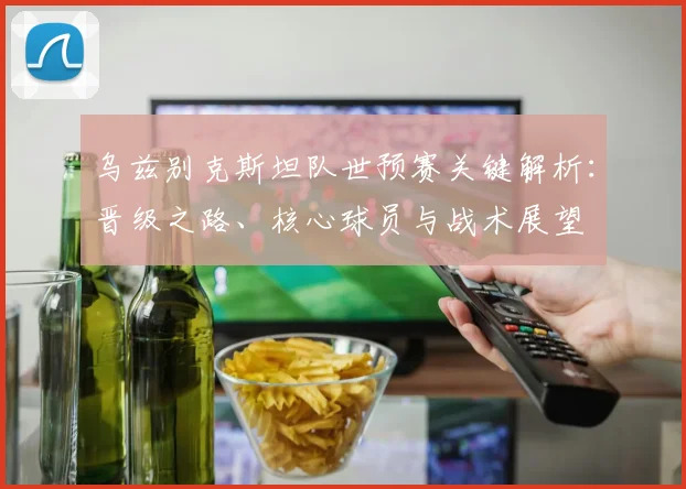 乌兹别克斯坦队世预赛关键解析：晋级之路、核心球员与战术展望