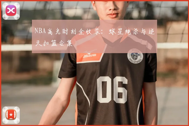NBA高光时刻全收录：球星绝杀与逆天扣篮合集