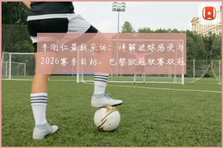 李刚仁最新采访：详解进球感受与2026赛季目标，巴黎欧冠联赛双冠王之路分析
