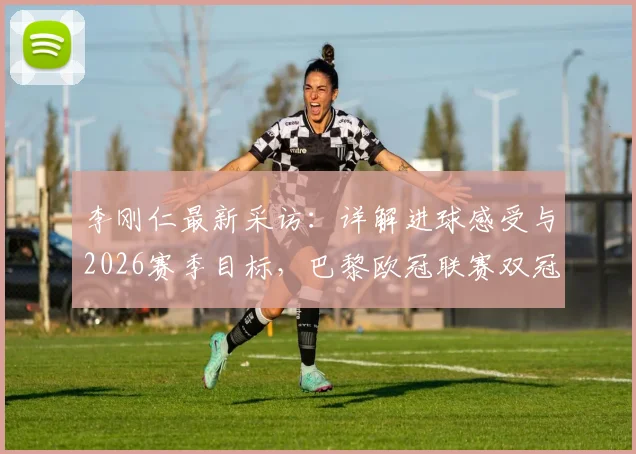 李刚仁最新采访：详解进球感受与2026赛季目标，巴黎欧冠联赛双冠王之路分析